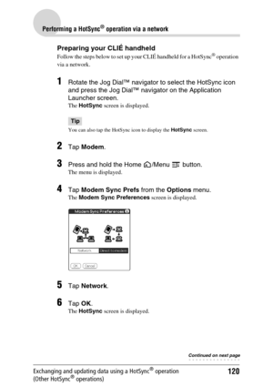 Page 120120
Performing a HotSync® operation via a network
Exchanging and updating data using a HotSync® operation 
(Other HotSync® operations)
Preparing your CLIÉ handheld
Follow the steps below to set up your CLIÉ handheld for a HotSync® operation 
via a network.
1Rotate the Jog Dial™ navigator to select the HotSync icon 
and press the Jog Dial™ navigator on the Application 
Launcher screen. 
The HotSync screen is displayed.
Tip
You can also tap the HotSync icon to display the HotSync screen.
2Tap Modem.
3Press...