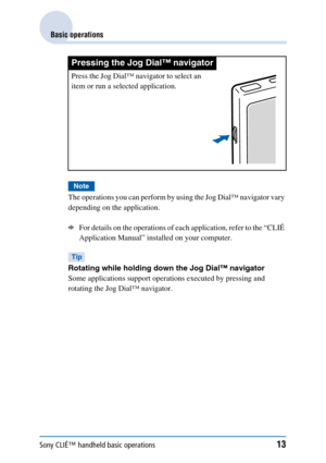 Page 13Sony CLIÉ™ handheld basic operations13
Basic operations
Note
The operations you can perform by using the Jog Dial™ navigator vary 
depending on the application. 
bFor details on the operations of each application, refer to the “CLIÉ 
Application Manual” installed on your computer.
Tip
Rotating while holding down the Jog Dial™ navigator
Some applications support operations executed by pressing and 
rotating the Jog Dial™ navigator. 
Pressing the Jog Dial™ navigator
Press the Jog Dial™ navigator to select...