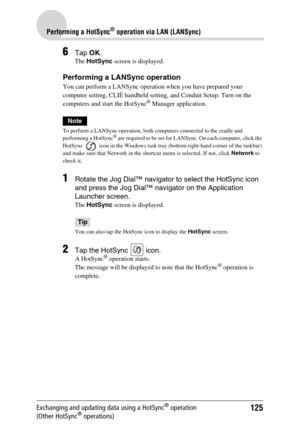 Page 125125
Performing a HotSync® operation via LAN (LANSync)
Exchanging and updating data using a HotSync® operation 
(Other HotSync® operations)
6Tap OK.
The HotSync screen is displayed.
Performing a LANSync operation
You can perform a LANSync operation when you have prepared your 
computer setting, CLIÉ handheld setting, and Conduit Setup. Turn on the 
computers and start the HotSync
® Manager application.
Note
To perform a LANSync operation, both computers connected to the cradle and 
performing a HotSync®...