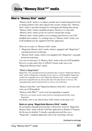 Page 127Using “Memory Stick™” media127
Using “Memory Stick™” media
What is “Memory Stick” media?
“Memory Stick” media is a compact, portable and versatile Integrated Circuit 
recording medium with a data capacity that exceeds a floppy disk. “Memory 
Stick” media is specially designed for exchanging and sharing data among 
“Memory Stick” media compatible products. Because it is removable, 
“Memory Stick” media can also be used for external data storage.
“Memory Stick” media enables you to exchange data between...