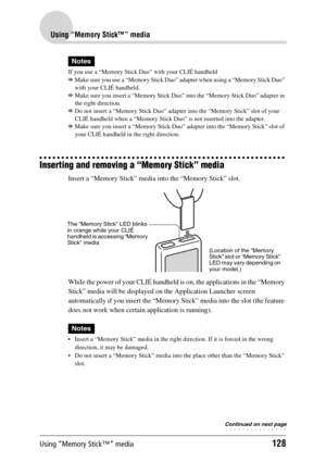 Page 128Using “Memory Stick™” media128
Using “Memory Stick™” media
Notes
If you use a “Memory Stick Duo” with your CLIÉ handheld
bMake sure you use a “Memory Stick Duo” adapter when using a “Memory Stick Duo” 
with your CLIÉ handheld.
bMake sure you insert a “Memory Stick Duo” into the “Memory Stick Duo” adapter in 
the right direction.
bDo not insert a “Memory Stick Duo” adapter into the “Memory Stick” slot of your 
CLIÉ handheld when a “Memory Stick Duo” is not inserted into the adapter.
bMake sure you insert...