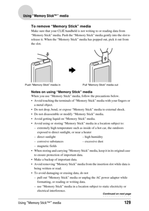 Page 129Using “Memory Stick™” media129
Using “Memory Stick™” media
To remove “Memory Stick” media
Make sure that your CLIÉ handheld is not writing to or reading data from 
“Memory Stick” media. Push the “Memory Stick” media gently into the slot to 
release it. When the “Memory Stick” media has popped out, pick it out from 
the slot.
Notes on using “Memory Stick” media
When you use “Memory Stick” media, follow the precautions below.
 Avoid touching the terminals of “Memory Stick” media with your fingers or 
a...