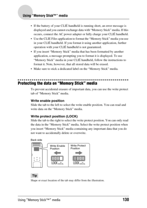 Page 130Using “Memory Stick™” media130
Using “Memory Stick™” media
 If the battery of your CLIÉ handheld is running short, an error message is 
displayed and you cannot exchange data with “Memory Stick” media. If this 
occurs, connect the AC power adapter or fully charge your CLIÉ handheld.
 Use the CLIE Files application to format the “Memory Stick” media you use 
in your CLIÉ handheld. If you format it using another application, further 
operation with your CLIÉ handheld is not guaranteed.
 If you insert...