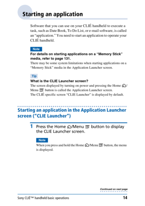 Page 14Sony CLIÉ™ handheld basic operations14
Starting an application
Software that you can use on your CLIÉ handheld to execute a 
task, such as Date Book, To Do List, or e-mail software, is called 
an “application.” You need to start an application to operate your 
CLIÉ handheld.
Note
For details on starting applications on a “Memory Stick” 
media, refer to page 131.
There may be some system limitations when starting applications on a 
“Memory Stick” media in the Application Launcher screen.
Tip
What is the...