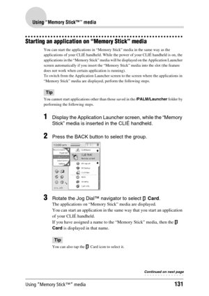 Page 131Using “Memory Stick™” media131
Using “Memory Stick™” media
Starting an application on “Memory Stick” media
You can start the applications in “Memory Stick” media in the same way as the 
applications of your CLIÉ handheld. While the power of your CLIÉ handheld is on, the 
applications in the “Memory Stick” media will be displayed on the Application Launcher 
screen automatically if you insert the “Memory Stick” media into the slot (the feature 
does not work when certain application is running).
To switch...