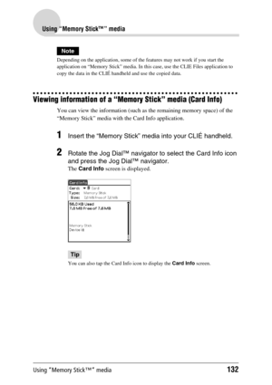 Page 132Using “Memory Stick™” media132
Using “Memory Stick™” media
Note
Depending on the application, some of the features may not work if you start the 
application on “Memory Stick” media. In this case, use the CLIE Files application to 
copy the data in the CLIÉ handheld and use the copied data.
Viewing information of a “Memory Stick” media (Card Info)
You can view the information (such as the remaining memory space) of the 
“Memory Stick” media with the Card Info application. 
1Insert the “Memory Stick”...