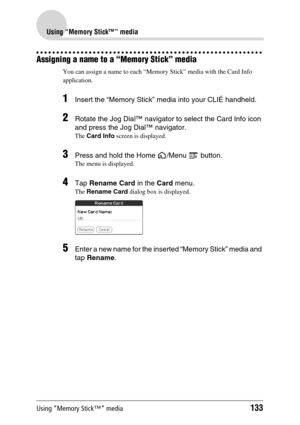 Page 133Using “Memory Stick™” media133
Using “Memory Stick™” media
Assigning a name to a “Memory Stick” media
You can assign a name to each “Memory Stick” media with the Card Info 
application.
1Insert the “Memory Stick” media into your CLIÉ handheld.
2Rotate the Jog Dial™ navigator to select the Card Info icon 
and press the Jog Dial™ navigator.
The Card Info screen is displayed.
3Press and hold the Home  /Menu   button.
The menu is displayed.
4Tap Rename Card in the Card menu.
The Rename Card dialog box is...