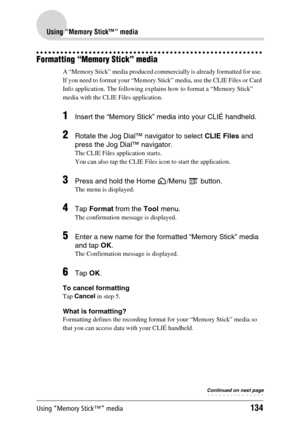 Page 134Using “Memory Stick™” media134
Using “Memory Stick™” media
Formatting “Memory Stick” media
A “Memory Stick” media produced commercially is already formatted for use. 
If you need to format your “Memory Stick” media, use the CLIE Files or Card 
Info application. The following explains how to format a “Memory Stick” 
media with the CLIE Files application.
1Insert the “Memory Stick” media into your CLIÉ handheld.
2Rotate the Jog Dial™ navigator to select CLIE Files and 
press the Jog Dial™ navigator. 
The...