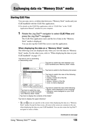 Page 136Using “Memory Stick™” media136
Exchanging data via “Memory Stick” media
Starting CLIE Files
You can copy, move, or delete data between a “Memory Stick” media and your 
CLIÉ handheld with the CLIE Files application.
bFor details on the CLIE Files application, refer to “CLIE Files” in the “CLIÉ 
Application Manual” installed on your computer.
1Rotate the Jog Dial™ navigator to select CLIE Files and 
press the Jog Dial™ navigator.
The CLIE Files application starts and the list of data in the “Memory 
Stick”...