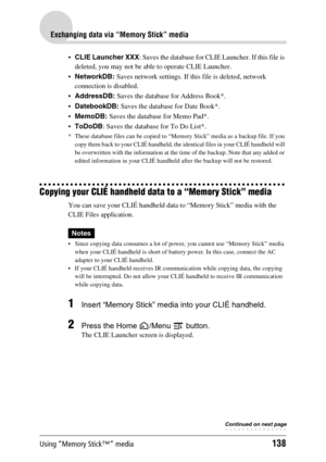 Page 138Using “Memory Stick™” media138
Exchanging data via “Memory Stick” media
CLIE Launcher XXX: Saves the database for CLIE Launcher. If this file is 
deleted, you may not be able to operate CLIE Launcher.
NetworkDB: Saves network settings. If this file is deleted, network 
connection is disabled.
AddressDB: Saves the database for Address Book*.
DatebookDB: Saves the database for Date Book*.
MemoDB: Saves the database for Memo Pad*.
ToDoDB: Saves the database for To Do List*.
* These database files can...