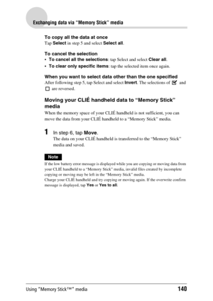 Page 140Using “Memory Stick™” media140
Exchanging data via “Memory Stick” media
To copy all the data at once
Tap Select in step 5 and select Select all.
To cancel the selection
To cancel all the selections: tap Select and select Clear all.
To clear only specific items: tap the selected item once again.
When you want to select data other than the one specified
After following step 5, tap Select and select Invert. The selections of   and 
 are reversed.
Moving your CLIÉ handheld data to “Memory Stick” 
media...