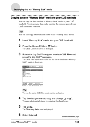 Page 141Using “Memory Stick™” media141
Exchanging data via “Memory Stick” media
Copying data on “Memory Stick” media to your CLIÉ handheld
You can copy the data saved on a “Memory Stick” media to your CLIÉ 
handheld. Prior to copying data, make sure that the memory space of your 
CLIÉ handheld is sufficient.
Tip
You can also copy data to another folder on the “Memory Stick” media.
1Insert “Memory Stick” media into your CLIÉ handheld.
2Press the Home  /Menu   button.
The CLIE Launcher screen is displayed.
3Rotate...