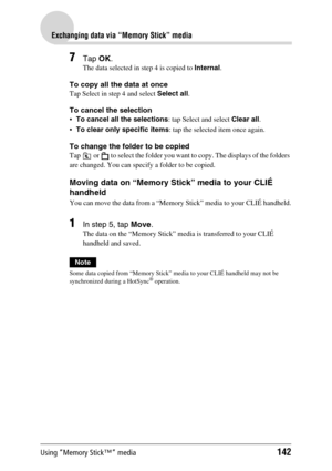 Page 142Using “Memory Stick™” media142
Exchanging data via “Memory Stick” media
7Tap OK.
The data selected in step 4 is copied to Internal.
To copy all the data at once
Tap Select in step 4 and select Select all.
To cancel the selection
To cancel all the selections: tap Select and select Clear all.
To clear only specific items: tap the selected item once again.
To change the folder to be copied
Tap   or   to select the folder you want to copy. The displays of the folders 
are changed. You can specify a folder...