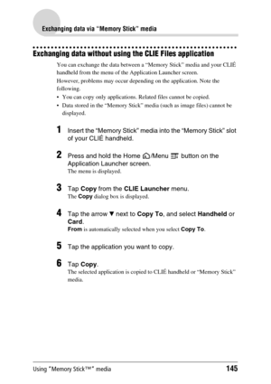 Page 145Using “Memory Stick™” media145
Exchanging data via “Memory Stick” media
Exchanging data without using the CLIE Files application
You can exchange the data between a “Memory Stick” media and your CLIÉ 
handheld from the menu of the Application Launcher screen.
However, problems may occur depending on the application. Note the 
following.
 You can copy only applications. Related files cannot be copied.
 Data stored in the “Memory Stick” media (such as image files) cannot be 
displayed.
1Insert the...