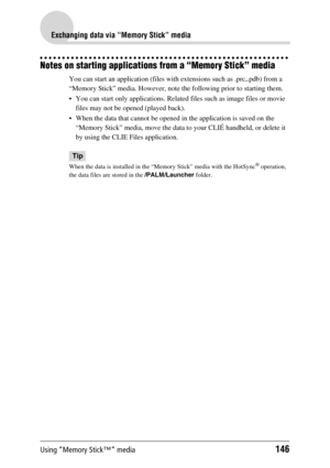 Page 146Using “Memory Stick™” media146
Exchanging data via “Memory Stick” media
Notes on starting applications from a “Memory Stick” media
You can start an application (files with extensions such as .prc,.pdb) from a 
“Memory Stick” media. However, note the following prior to starting them.
 You can start only applications. Related files such as image files or movie 
files may not be opened (played back). 
 When the data that cannot be opened in the application is saved on the 
“Memory Stick” media, move the...