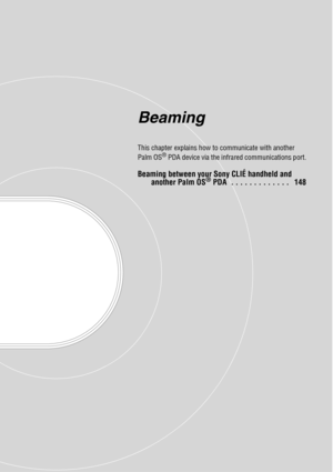 Page 147Beaming
This chapter explains how to communicate with another 
Palm OS® PDA device via the infrared communications port.
Beaming between your Sony CLIÉ handheld and another Palm OS® PDA  . . . . . . . . . . . . .   148 