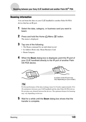 Page 149Beaming149
Beaming between your Sony CLIÉ handheld and another Palm OS® PDA
Beaming information
You can beam the data on your CLIÉ handheld to another Palm OS PDA 
device that has an IR port.
1Select the data, category, or business card you want to 
beam.
2Press and hold the Home  /Menu   button.
The menu is displayed.
3Tap one of the following:
 The Beam command for an individual record
 In Address Book only: Beam Business Card
 Beam Category
4When the Beam dialog box is displayed, point the IR port...