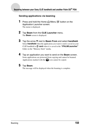 Page 150Beaming150
Beaming between your Sony CLIÉ handheld and another Palm OS® PDA
Sending applications via beaming
1Press and hold the Home  /Menu   button on the 
Application Launcher screen.
The menu is displayed.
2Tap Beam from the CLIE Launcher menu.
The Beam screen is displayed.
3Tap the arrow V next to Beam From and select handheld.
Select handheld when the application you want to send is saved on your 
CLIÉ handheld or   card when it is saved in the “/PALM/Launcher” 
folder on the “Memory Stick” media....