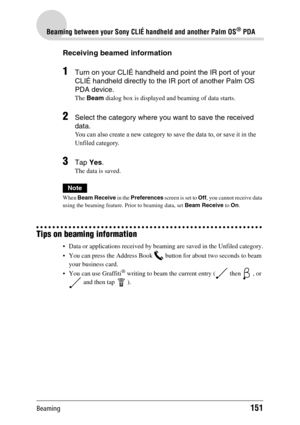 Page 151Beaming151
Beaming between your Sony CLIÉ handheld and another Palm OS® PDA
Receiving beamed information
1Turn on your CLIÉ handheld and point the IR port of your 
CLIÉ handheld directly to the IR port of another Palm OS 
PDA device. 
The Beam dialog box is displayed and beaming of data starts.
2Select the category where you want to save the received 
data. 
You can also create a new category to save the data to, or save it in the 
Unfiled category.
3Tap Yes.
The data is saved.
Note
When Beam Receive in...