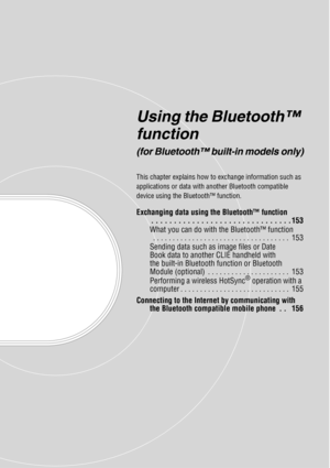 Page 152Using the Bluetooth™ 
function
(for Bluetooth™ built-in models only)
This chapter explains how to exchange information such as 
applications or data with another Bluetooth compatible 
device using the Bluetooth™ function.
Exchanging data using the Bluetooth™ function. . . . . . . . . . . . . . . . . . . . . . . . . . . . . . . 153
What you can do with the Bluetooth™ function  . . . . . . . . . . . . . . . . . . . . . . . . . . . . . . . . . . .  153
Sending data such as image files or Date 
Book data to...