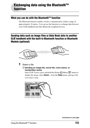 Page 153Using the Bluetooth™ function153
Exchanging data using the Bluetooth™ 
function
What you can do with the Bluetooth™ function
The Bluetooth function enables wireless communication within a range of 
approximately 10 meters. You can use the function to exchange data between 
your CLIÉ handheld and other Bluetooth compliant devices.
Sending data such as image files or Date Book data to another 
CLIÉ handheld with the built-in Bluetooth function or Bluetooth 
Module (optional)
1Select a file.
1Sending an...