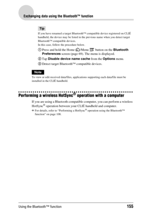 Page 155Using the Bluetooth™ function155
Exchanging data using the Bluetooth™ function
Tip
If you have renamed a target Bluetooth™ compatible device registered on CLIÉ 
handheld, the device may be listed in the previous name when you detect target 
Bluetooth™ compatible devices.
In this case, follow the procedure below.
1Press and hold the Home  /Menu   button on the Bluetooth 
Preferences screen (page 69). The menu is displayed.
2Tap Disable device name cache from the Options menu.
3Detect target Bluetooth™...