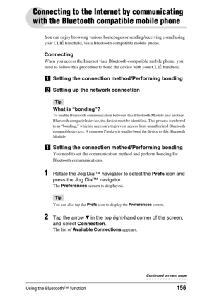 Page 156Using the Bluetooth™ function156
Connecting to the Internet by communicating 
with the Bluetooth compatible mobile phone
You can enjoy browsing various homepages or sending/receiving e-mail using 
your CLIÉ handheld, via a Bluetooth compatible mobile phone.
Connecting
When you access the Internet via a Bluetooth-compatible mobile phone, you 
need to follow this procedure to bond the device with your CLIÉ handheld.
1Setting the connection method/Performing bonding
2Setting up the network connection
Tip...