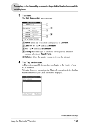 Page 157Using the Bluetooth™ function157
Connecting to the Internet by communicating with the Bluetooth compatible 
mobile phone
3Tap New.
The Edit Connection screen appears.
1Name: Enter any connection name you like in Custom.
2Connect to: Tap V and select Modem. 
3Via: Tap V and select Bluetooth.
4Dialing: Select the type of telephone circuit you use. The most 
common selection is TouchTone.
5Volume: Select the speaker volume to browse the Internet.
4Tap Tap to discover.
A Bluetooth compatible device discovery...