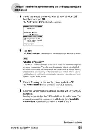 Page 158Using the Bluetooth™ function158
Connecting to the Internet by communicating with the Bluetooth compatible 
mobile phone
5Select the mobile phone you want to bond to your CLIÉ 
handheld, and tap OK.
The Add Trusted Device dialog box appears.
6Tap Yes.
The Passkey Input screen appears on the display of the mobile phone.
Tip
What is a Passkey?
A Passkey is a secret code entered by the user to enable two Bluetooth compatible 
devices to communicate. When the same alphanumeric string is entered at both...