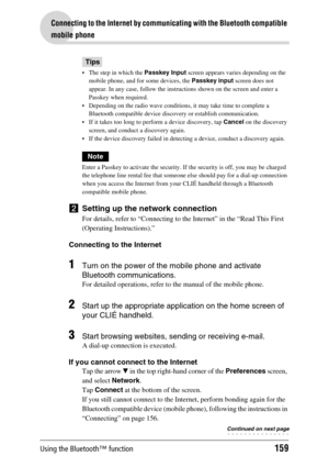 Page 159Using the Bluetooth™ function159
Connecting to the Internet by communicating with the Bluetooth compatible 
mobile phone
Tips
 The step in which the Passkey Input  screen appears varies depending on the 
mobile phone, and for some devices, the  Passkey input  screen does not 
appear. In any case, follow the instructions shown on the screen and enter a 
Passkey when required.
 Depending on the radio wave conditions, it may take time to complete a  Bluetooth compatible device discovery or establish...