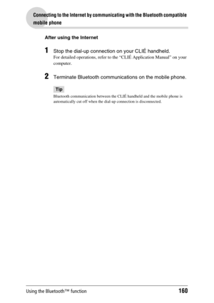 Page 160Using the Bluetooth™ function160
Connecting to the Internet by communicating with the Bluetooth compatible 
mobile phone
After using the Internet
1Stop the dial-up connection on your CLIÉ handheld.
For detailed operations, refer to the “CLIÉ Application Manual” on your 
computer.
2Terminate Bluetooth communications on the mobile phone.
Tip
Bluetooth communication between the CLIÉ handheld and the mobile phone is 
automatically cut off when the dial-up connection is disconnected. 