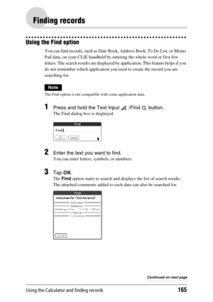 Page 165Using the Calculator and finding records165
Finding records
Using the Find option
You can find records, such as Date Book, Address Book, To Do List, or Memo 
Pad data, on your CLIÉ handheld by entering the whole word or first few 
letters. The search results are displayed by application. This feature helps if you 
do not remember which application you used to create the record you are 
searching for.
Note
The Find option is not compatible with some application data.
1Press and hold the Text Input   /Find...