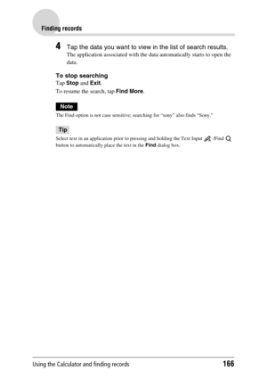 Page 166Using the Calculator and finding records166
Finding records
4Tap the data you want to view in the list of search results.
The application associated with the data automatically starts to open the 
data.
To stop searching
Tap Stop and Exit.
To resume the search, tap Find More.
Note
The Find option is not case sensitive; searching for “sony” also finds “Sony.”
Tip
Select text in an application prior to pressing and holding the Text Input   /Find   
button to automatically place the text in the Find dialog...
