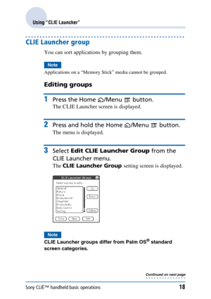 Page 18Sony CLIÉ™ handheld basic operations18
Using “CLIE Launcher”
CLIE Launcher group
You can sort applications by grouping them.
Note
Applications on a “Memory Stick” media cannot be grouped.
Editing groups
1Press the Home  /Menu   button.
The CLIE Launcher screen is displayed.
2Press and hold the Home /Menu   button.
The menu is displayed.
3Select Edit CLIE Launcher Group  from the 
CLIE Launcher menu.
The  CLIE Launcher Group  setting screen is displayed.
Note
CLIE Launcher groups differ from Palm OS®...