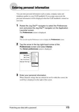 Page 173Protecting your data with a password173
Entering personal information
You can enter personal information such as name, company name and 
telephone number in your CLIÉ handheld. If you assign a password, the 
personal information will be displayed when the CLIÉ handheld is turned on 
next time.
1Rotate the Jog Dial™ navigator to select the Preferences 
icon and press the Jog Dial™ navigator on the Application 
Launcher screen.
The Preferences screen is displayed.
Tip
You can also tap the Preferences icon...