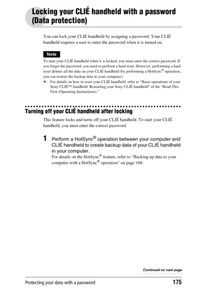 Page 175Protecting your data with a password175
Locking your CLIÉ handheld with a password 
(Data protection)
You can lock your CLIÉ handheld by assigning a password. Your CLIÉ 
handheld requires a user to enter the password when it is turned on.
Note
To start your CLIÉ handheld when it is locked, you must enter the correct password. If 
you forget the password, you need to perform a hard reset. However, performing a hard 
reset deletes all the data on your CLIÉ handheld (by performing a HotSync
® operation,...