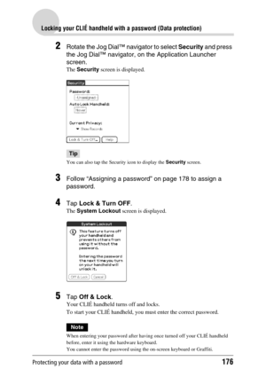 Page 176Protecting your data with a password176
Locking your CLIÉ handheld with a password (Data protection)
2Rotate the Jog Dial™ navigator to select Security and press 
the Jog Dial™ navigator, on the Application Launcher 
screen.
The Security screen is displayed.
Tip
You can also tap the Security icon to display the Security screen.
3Follow “Assigning a password” on page 178 to assign a 
password.
4Tap Lock & Turn OFF.
The System Lockout screen is displayed.
5Tap Off & Lock.
Your CLIÉ handheld turns off and...