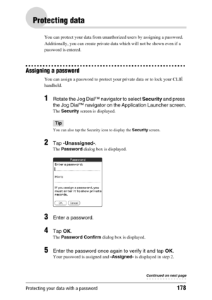 Page 178Protecting your data with a password178
Protecting data
You can protect your data from unauthorized users by assigning a password. 
Additionally, you can create private data which will not be shown even if a 
password is entered.
Assigning a password
You can assign a password to protect your private data or to lock your CLIÉ 
handheld.
1Rotate the Jog Dial™ navigator to select Security and press 
the Jog Dial™ navigator on the Application Launcher screen.
The Security screen is displayed.
Tip
You can...