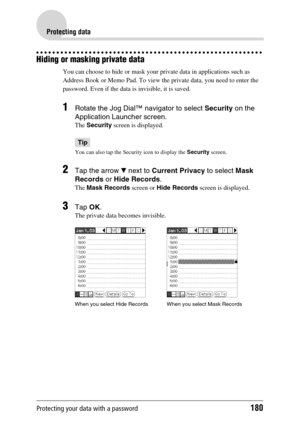 Page 180Protecting your data with a password180
Protecting data
Hiding or masking private data
You can choose to hide or mask your private data in applications such as 
Address Book or Memo Pad. To view the private data, you need to enter the 
password. Even if the data is invisible, it is saved.
1Rotate the Jog Dial™ navigator to select Security on the 
Application Launcher screen.
The Security screen is displayed.
Tip
You can also tap the Security icon to display the Security screen.
2Tap the arrow V next to...