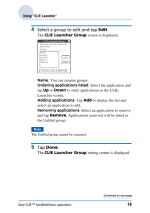 Page 19Sony CLIÉ™ handheld basic operations19
Using “CLIE Launcher”
4Select a group to edit and tap Edit.
The CLIE Launcher Group  screen is displayed.
Name : You can rename groups.
Ordering applications listed : Select the application and 
tap  Up or Down  to order applications in the CLIE 
Launcher screen.
Adding applications : Tap Add to display the list and 
select an application to add.
Removing applications : Select an application to remove 
and tap  Remove . Applications removed will be listed in 
the...