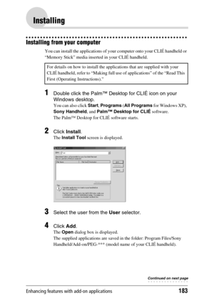 Page 183Enhancing features with add-on applications183
Installing
Installing from your computer
You can install the applications of your computer onto your CLIÉ handheld or 
“Memory Stick” media inserted in your CLIÉ handheld.
1Double click the Palm™ Desktop for CLIÉ icon on your 
Windows desktop.
You can also click Start, Programs (All Programs for Windows XP), 
Sony Handheld, and Palm™ Desktop for CLIÉ software.
The Palm™ Desktop for CLIÉ software starts.
2Click Install.
The Install Tool screen is displayed....