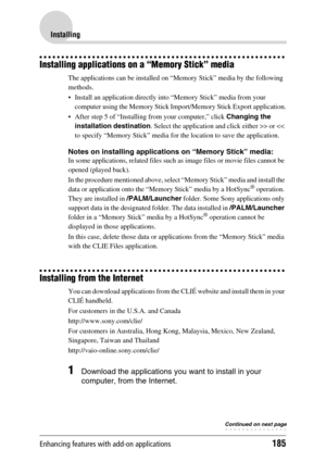 Page 185Enhancing features with add-on applications185
Installing
Installing applications on a “Memory Stick” media
The applications can be installed on “Memory Stick” media by the following 
methods.
 Install an application directly into “Memory Stick” media from your 
computer using the Memory Stick Import/Memory Stick Export application.
 After step 5 of “Installing from your computer,” click Changing the 
installation destination. Select the application and click either >> or 