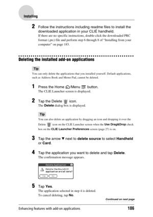 Page 186Enhancing features with add-on applications186
Installing
2Follow the instructions including readme files to install the 
downloaded application in your CLIÉ handheld.
If there are no specific instructions, double-click the downloaded PRC 
format (.prc) file and perform step 6 through 8 of “Installing from your 
computer” on page 183.
Deleting the installed add-on applications
Tip
You can only delete the applications that you installed yourself. Default applications, 
such as Address Book and Memo Pad,...