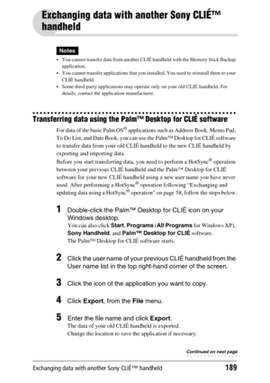Page 189Exchanging data with another Sony CLIÉ™ handheld189
Exchanging data with another Sony CLIÉ™ 
handheld
Notes
 You cannot transfer data from another CLIÉ handheld with the Memory Stick Backup 
application.
 You cannot transfer applications that you installed. You need to reinstall them to your 
CLIÉ handheld.
 Some third-party applications may operate only on your old CLIÉ handheld. For 
details, contact the application manufacturer.
Transferring data using the Palm™ Desktop for CLIÉ software
For data...