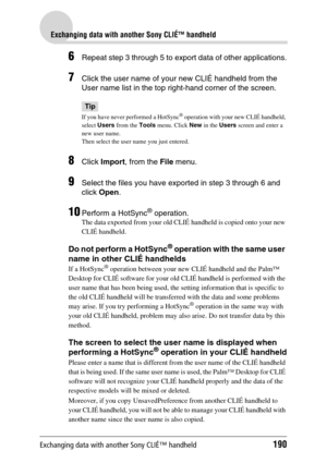 Page 190Exchanging data with another Sony CLIÉ™ handheld190
Exchanging data with another Sony CLIÉ™ handheld
6Repeat step 3 through 5 to export data of other applications.
7Click the user name of your new CLIÉ handheld from the 
User name list in the top right-hand corner of the screen.
Tip
If you have never performed a HotSync® operation with your new CLIÉ handheld, 
select Users from the Tools menu. Click New in the Users screen and enter a 
new user name. 
Then select the user name you just entered.
8Click...