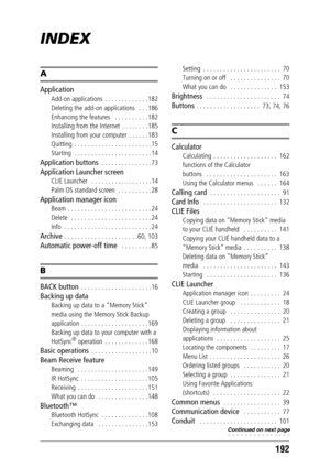 Page 192192
INDEX
A
Application
Add-on applications  . . . . . . . . . . . . . 182
Deleting the add-on applications   . . . 186
Enhancing the features   . . . . . . . . . . 182
Installing from the Internet  . . . . . . . . 185
Installing from your computer . . . . . . 183
Quitting  . . . . . . . . . . . . . . . . . . . . . . . 15
Starting  . . . . . . . . . . . . . . . . . . . . . . . 14
Application buttons  . . . . . . . . . . . . . . . 73
Application Launcher screen
CLIE Launcher   . . . . . . . . . . . . . ....