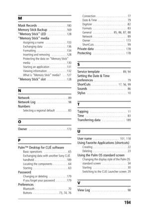 Page 194194
M
Mask Records  . . . . . . . . . . . . . . . . . . . 180
Memory Stick Backup   . . . . . . . . . . . . 169
“Memory Stick” LED  . . . . . . . . . . . . . 128
“Memory Stick” media
Assigning a name   . . . . . . . . . . . . . . 133
Exchanging data   . . . . . . . . . . . . . . . 136
Formatting  . . . . . . . . . . . . . . . . . . . . 134
Inserting and removing   . . . . . . . . . . 128
Protecting the data on “Memory Stick” 
media   . . . . . . . . . . . . . . . . . . . . . . . 130
Starting an...