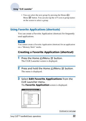 Page 22Sony CLIÉ™ handheld basic operations22
Using “CLIE Launcher”
 You can select the next group by pressing the Home  /Menu  button. You can also tap the  F/f  icon or group names 
on the screen to select a group.
Using Favorite Applications (shortcuts)
You can create a Favorite Application (shortcut) for frequently 
used applications.
Note
You cannot create a Favorite Application (shortcut) for an application 
on a “Memory Stick” media.
Creating a Favorite Application (shortcut) 
1Press the Home /Menu...