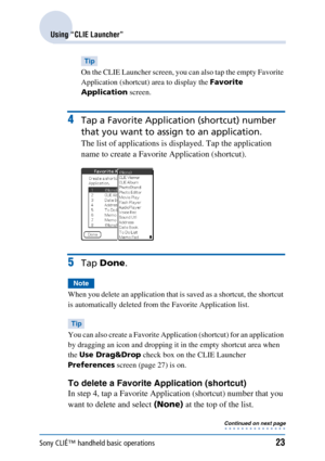 Page 23Sony CLIÉ™ handheld basic operations23
Using “CLIE Launcher”
Tip
On the CLIE Launcher screen, you can also tap the empty Favorite 
Application (shortcut) area to display the Favorite 
Application  screen.
4Tap a Favorite Applic ation (shortcut) number 
that you want to assign to an application.
The list of applications is displayed. Tap the application 
name to create a Favorite Application (shortcut).
5Tap  Done .
Note
When you delete an application that is saved as a shortcut, the shortcut 
is...