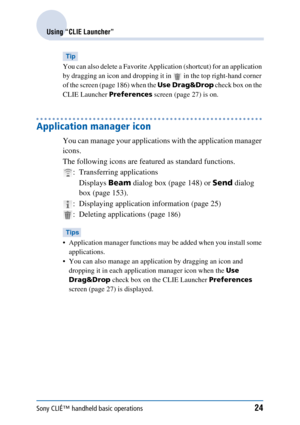 Page 24Sony CLIÉ™ handheld basic operations24
Using “CLIE Launcher”
Tip
You can also delete a Favorite Application (shortcut) for an application 
by dragging an icon and dropping it in   in the top right-hand corner 
of the screen (page 186) when the  Use Drag&Drop check box on the 
CLIE Launcher  Preferences screen (page 27) is on.
Application manager icon
You can manage your applications with the application manager 
icons.
The following icons are featured as standard functions.
: Transferring...